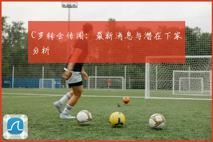 C罗转会传闻:最新消息与潜在下家分析